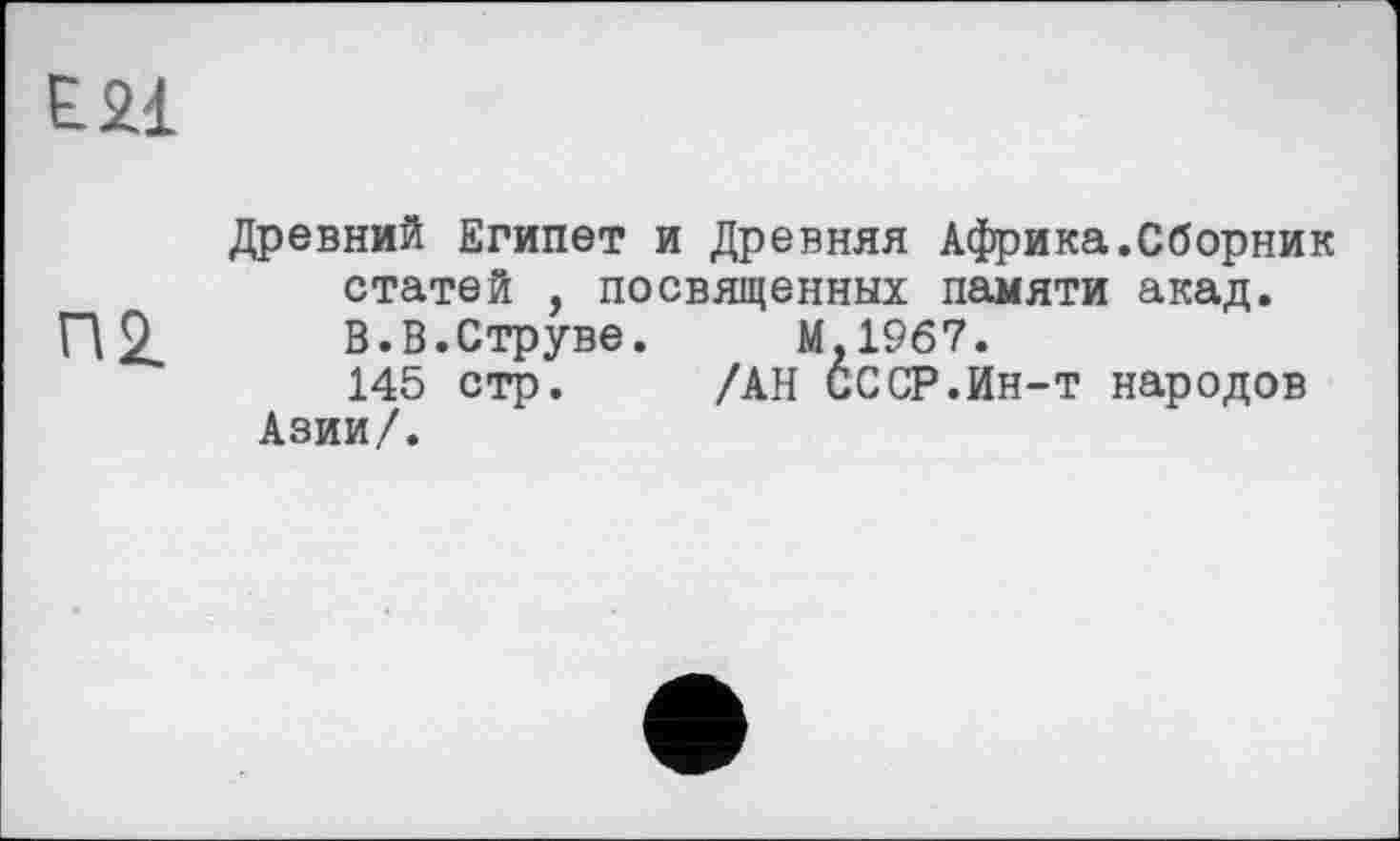 ﻿Е2І
Древний Египет и Древняя Африка.Сборник статей , посвященных памяти акад.
П2.	В.В.Струве.	М.1967.
145 стр. /АН СССР.Ин-т народов Азии/.